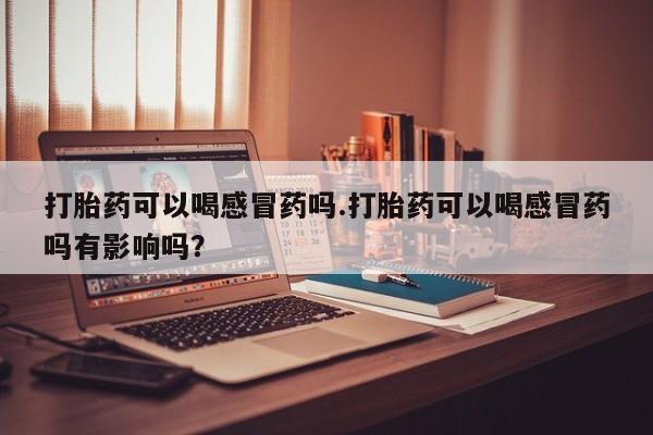 怀孕三个月用打胎药购买微信打胎药可以喝感冒药吗.打胎药可以喝感冒药吗有影响吗？