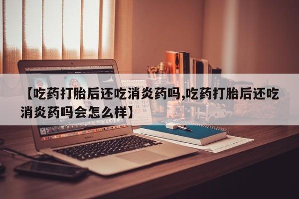 怀孕三个月用打胎药购买微信【吃药打胎后还吃消炎药吗,吃药打胎后还吃消炎药吗会怎么样】