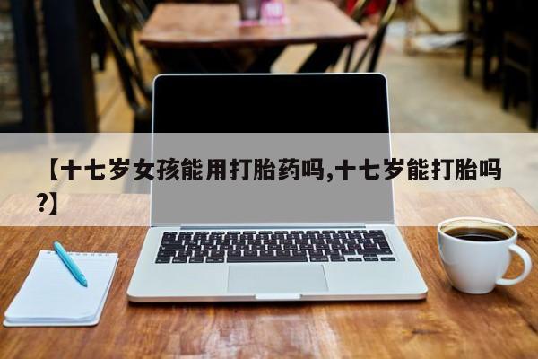 怀孕三个月用打胎药购买微信【十七岁女孩能用打胎药吗,十七岁能打胎吗?】