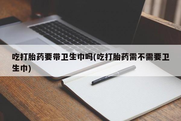 怀孕三个月用打胎药购买微信吃打胎药要带卫生巾吗(吃打胎药需不需要卫生巾)