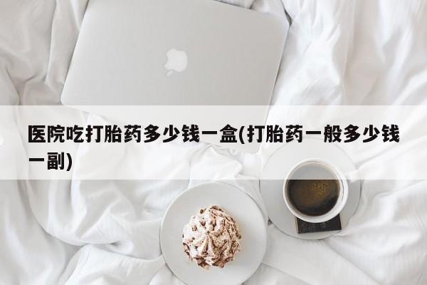 怀孕三个月用打胎药购买微信医院吃打胎药多少钱一盒(打胎药一般多少钱一副)