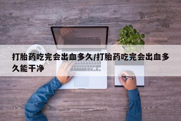 怀孕三个月用打胎药购买微信打胎药吃完会出血多久/打胎药吃完会出血多久能干净