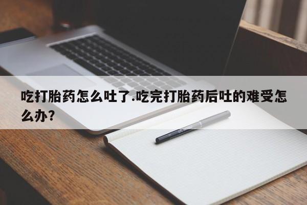 怀孕三个月用打胎药购买微信吃打胎药怎么吐了.吃完打胎药后吐的难受怎么办？