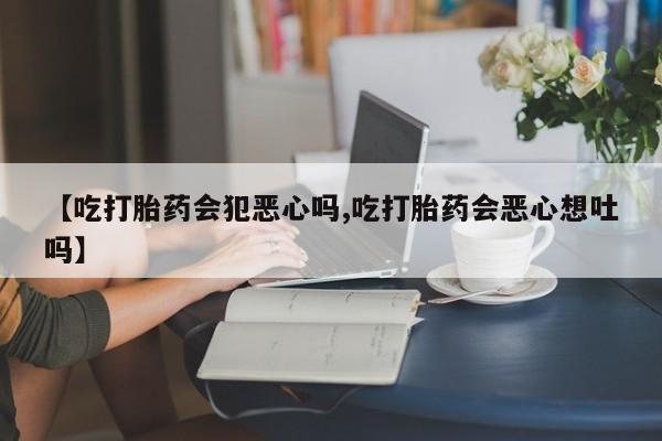 怀孕三个月用打胎药购买微信【吃打胎药会犯恶心吗,吃打胎药会恶心想吐吗】