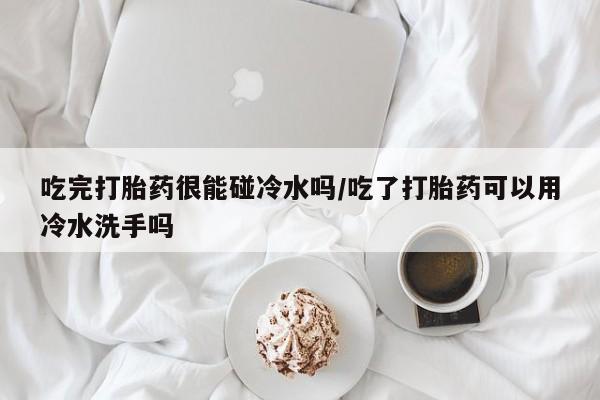怀孕三个月用打胎药购买微信吃完打胎药很能碰冷水吗/吃了打胎药可以用冷水洗手吗