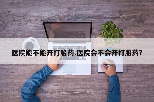 怀孕三个月用打胎药购买微信医院能不能开打胎药.医院会不会开打胎药？