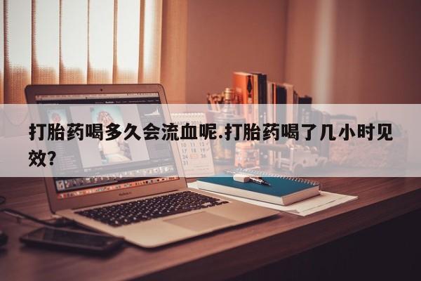 怀孕三个月用打胎药购买微信打胎药喝多久会流血呢.打胎药喝了几小时见效？