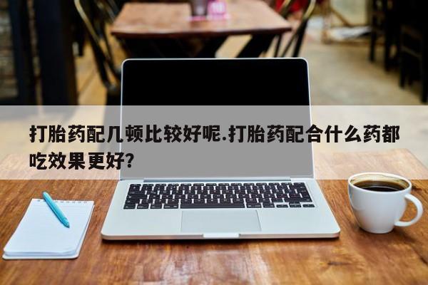 怀孕三个月用打胎药购买微信打胎药配几顿比较好呢.打胎药配合什么药都吃效果更好？
