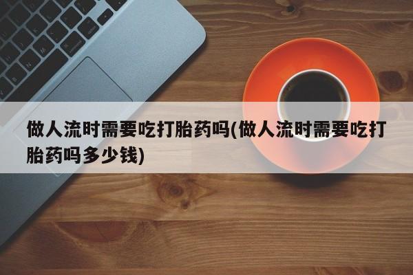 怀孕三个月用打胎药购买微信做人流时需要吃打胎药吗(做人流时需要吃打胎药吗多少钱)