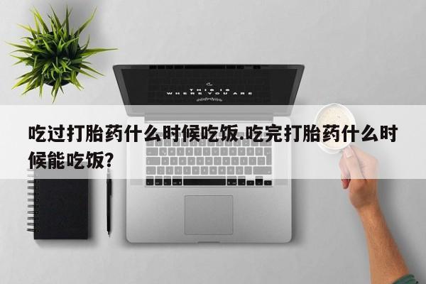 怀孕三个月用打胎药购买微信吃过打胎药什么时候吃饭.吃完打胎药什么时候能吃饭？