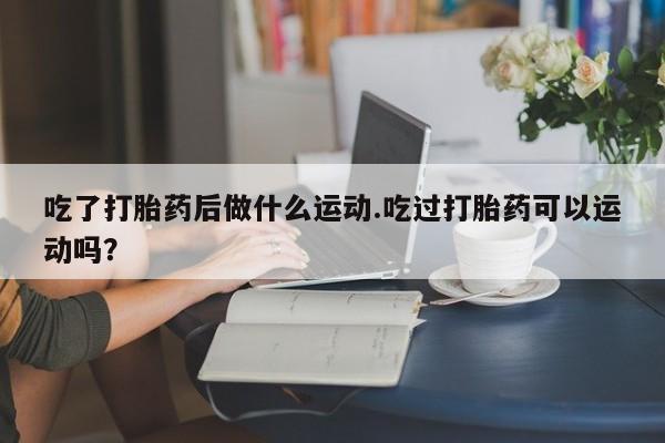 怀孕三个月用打胎药购买微信吃了打胎药后做什么运动.吃过打胎药可以运动吗？