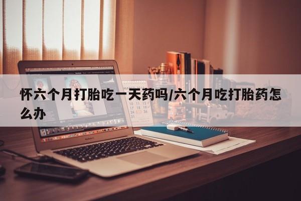 怀孕三个月用打胎药购买微信怀六个月打胎吃一天药吗/六个月吃打胎药怎么办