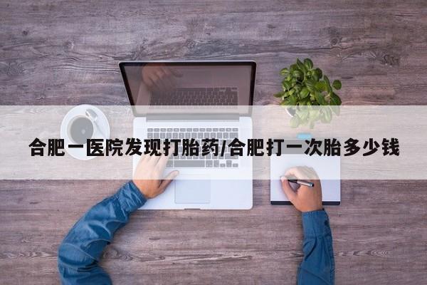 怀孕三个月用打胎药购买微信合肥一医院发现打胎药/合肥打一次胎多少钱