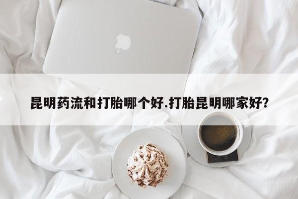 怀孕三个月用打胎药购买微信昆明药流和打胎哪个好.打胎昆明哪家好？