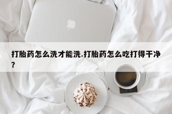 怀孕三个月用打胎药购买微信打胎药怎么洗才能洗.打胎药怎么吃打得干净？