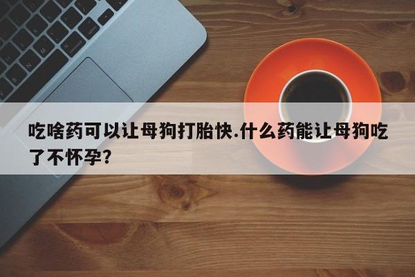 怀孕三个月用打胎药购买微信吃啥药可以让母狗打胎快.什么药能让母狗吃了不怀孕？