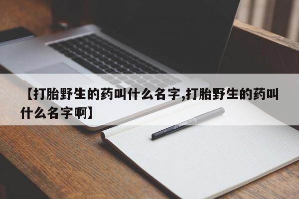 怀孕三个月用打胎药购买微信【打胎野生的药叫什么名字,打胎野生的药叫什么名字啊】